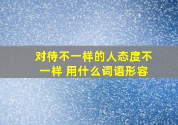 对待不一样的人态度不一样 用什么词语形容